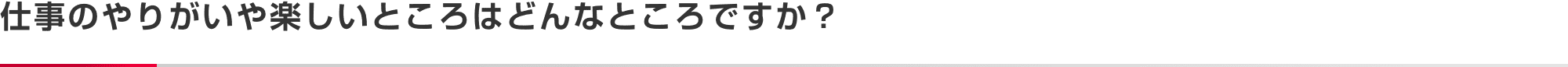 仕事のやりがいや楽しいところはどんなところですか？